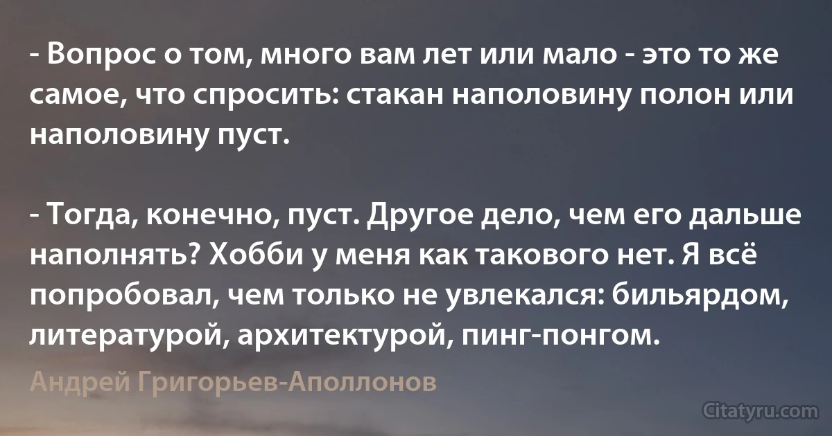 - Вопрос о том, много вам лет или мало - это то же самое, что спросить: стакан наполовину полон или наполовину пуст.

- Тогда, конечно, пуст. Другое дело, чем его дальше наполнять? Хобби у меня как такового нет. Я всё попробовал, чем только не увлекался: бильярдом, литературой, архитектурой, пинг-понгом. (Андрей Григорьев-Аполлонов)