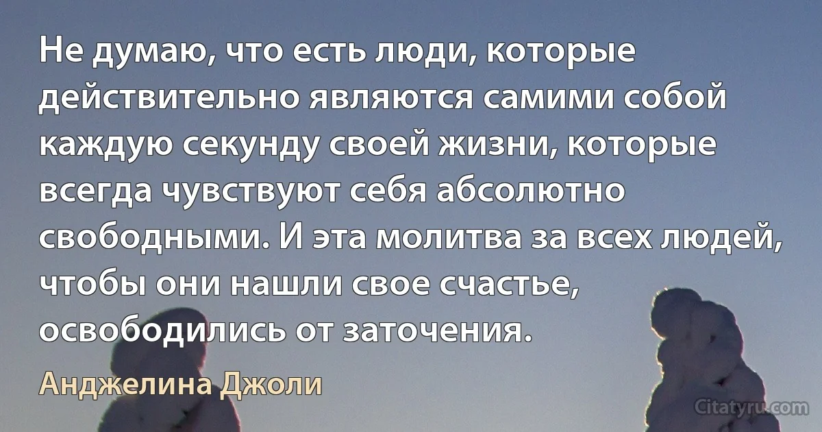 Не думаю, что есть люди, которые действительно являются самими собой каждую секунду своей жизни, которые всегда чувствуют себя абсолютно свободными. И эта молитва за всех людей, чтобы они нашли свое счастье, освободились от заточения. (Анджелина Джоли)