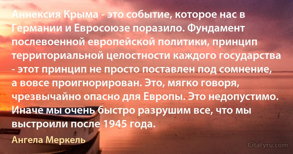 Аннексия Крыма - это событие, которое нас в Германии и Евросоюзе поразило. Фундамент послевоенной европейской политики, принцип территориальной целостности каждого государства - этот принцип не просто поставлен под сомнение, а вовсе проигнорирован. Это, мягко говоря, чрезвычайно опасно для Европы. Это недопустимо. Иначе мы очень быстро разрушим все, что мы выстроили после 1945 года. (Ангела Меркель)