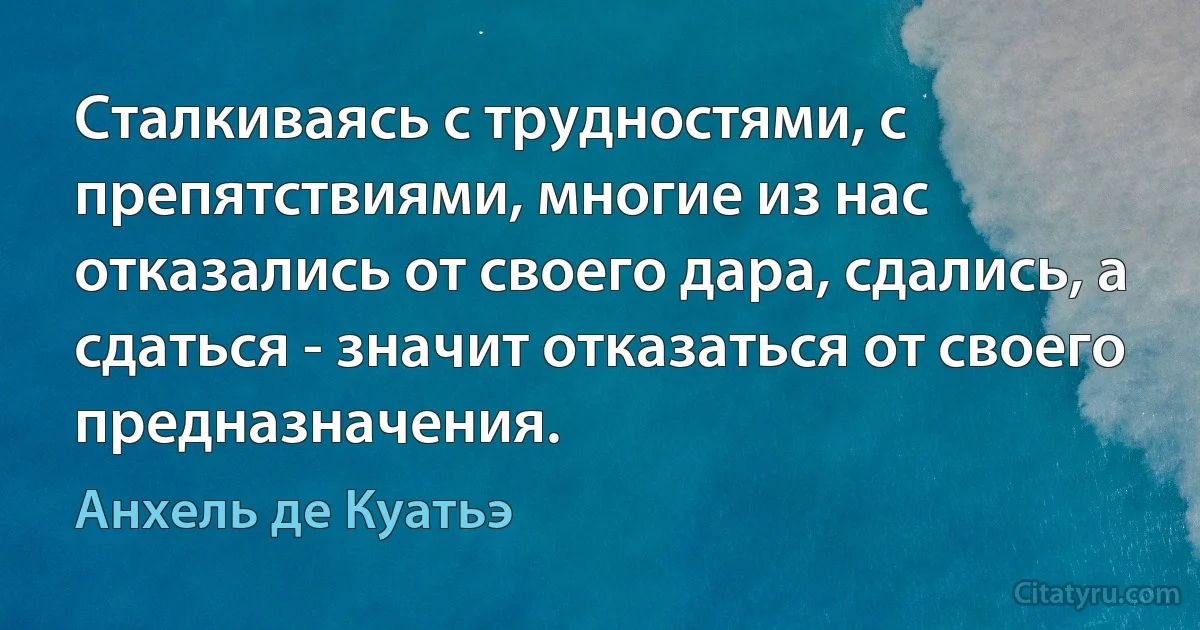 Сталкиваясь с трудностями, с препятствиями, многие из нас отказались от своего дара, сдались, а сдаться - значит отказаться от своего предназначения. (Анхель де Куатьэ)