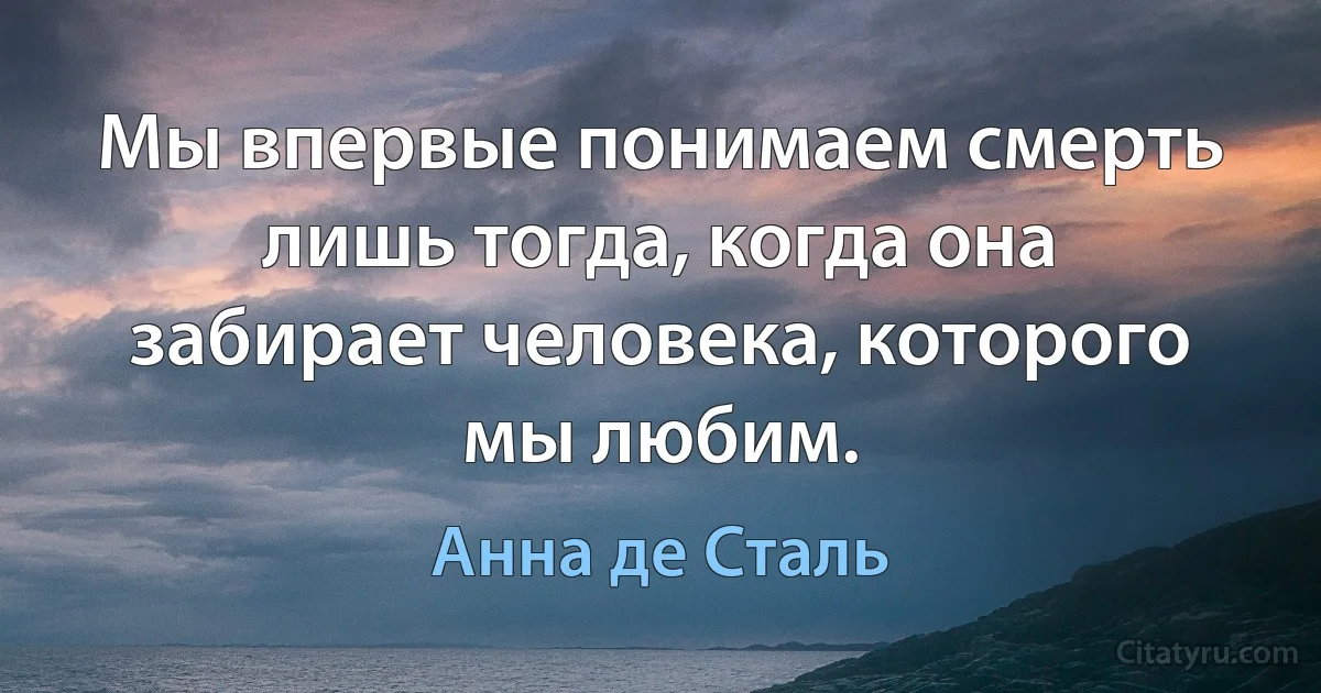 Мы впервые понимаем смерть лишь тогда, когда она забирает человека, которого мы любим. (Анна де Сталь)