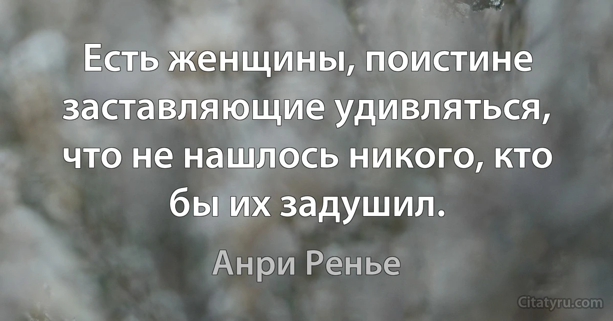 Есть женщины, поистине заставляющие удивляться, что не нашлось никого, кто бы их задушил. (Анри Ренье)