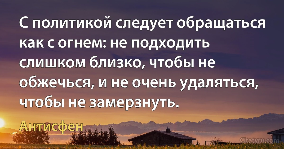 С политикой следует обращаться как с огнем: не подходить слишком близко, чтобы не обжечься, и не очень удаляться, чтобы не замерзнуть. (Антисфен)