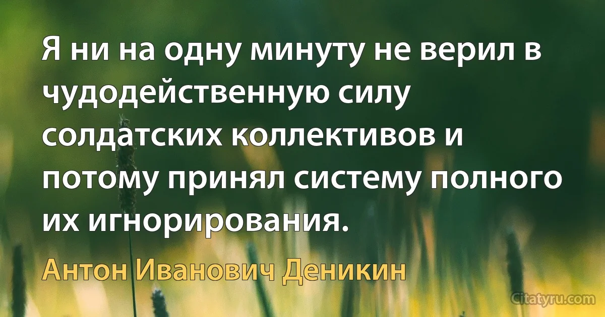 Я ни на одну минуту не верил в чудодейственную силу солдатских коллективов и потому принял систему полного их игнорирования. (Антон Иванович Деникин)