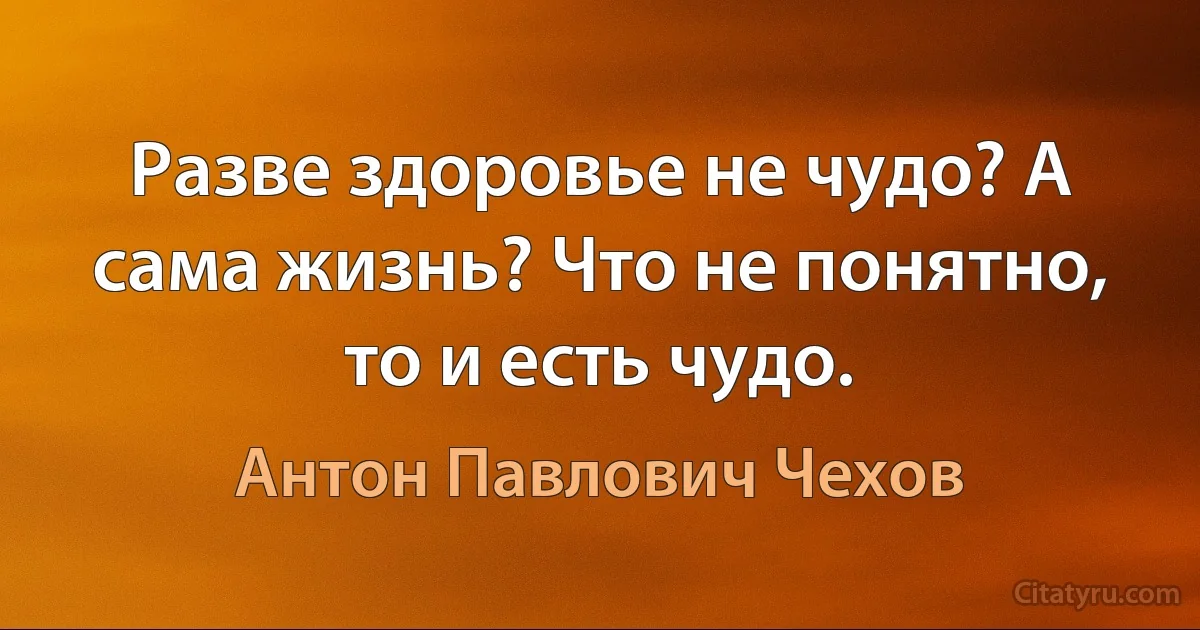 Разве здоровье не чудо? А сама жизнь? Что не понятно, то и есть чудо. (Антон Павлович Чехов)