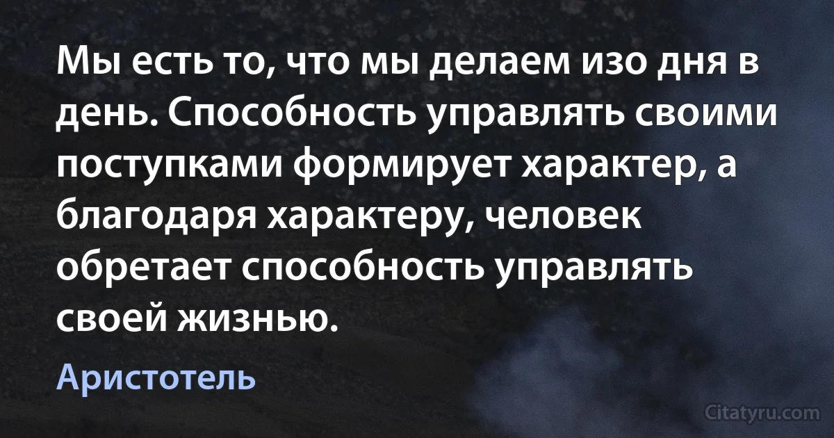 Мы есть то, что мы делаем изо дня в день. Способность управлять своими поступками формирует характер, а благодаря характеру, человек обретает способность управлять своей жизнью. (Аристотель)