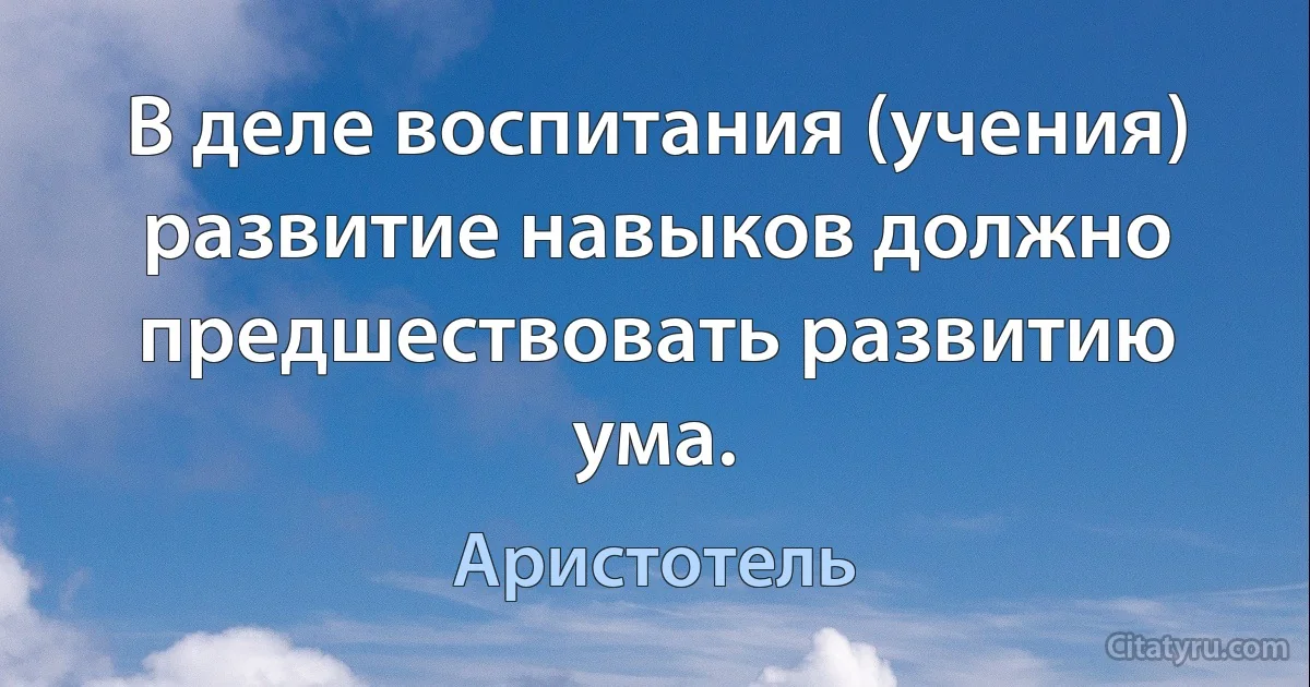 В деле воспитания (учения) развитие навыков должно предшествовать развитию ума. (Аристотель)