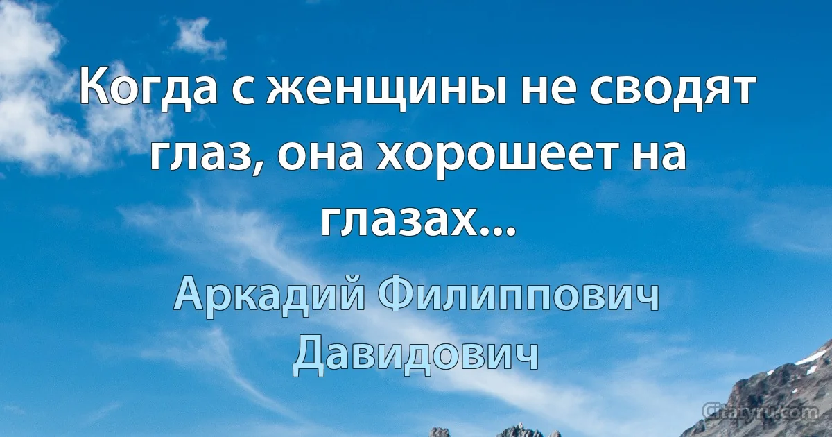 Когда с женщины не сводят глаз, она хорошеет на глазах... (Аркадий Филиппович Давидович)