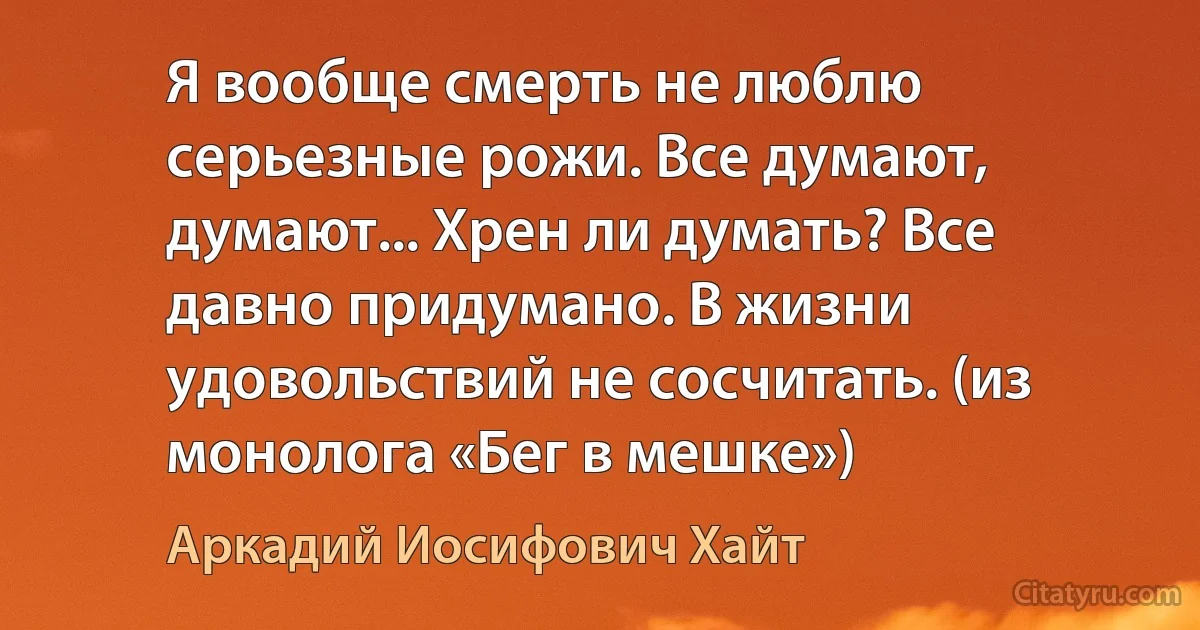 Я вообще смерть не люблю серьезные рожи. Все думают, думают... Хрен ли думать? Все давно придумано. В жизни удовольствий не сосчитать. (из монолога «Бег в мешке») (Аркадий Иосифович Хайт)