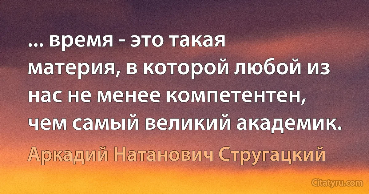 ... время - это такая материя, в которой любой из нас не менее компетентен, чем самый великий академик. (Аркадий Натанович Стругацкий)