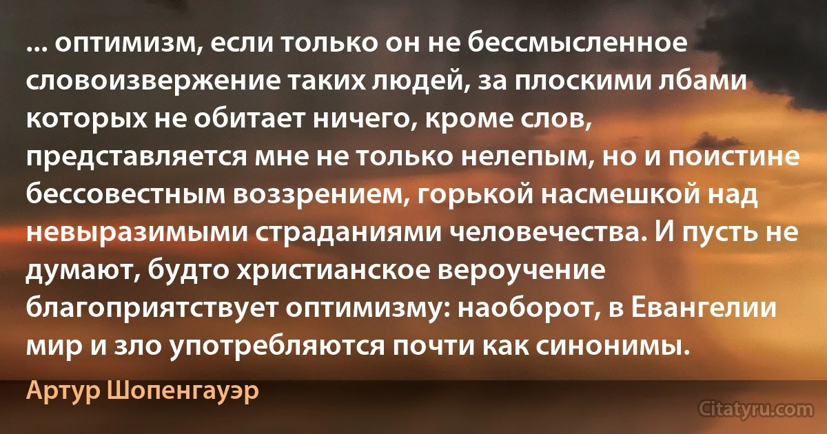 ... оптимизм, если только он не бессмысленное словоизвержение таких людей, за плоскими лбами которых не обитает ничего, кроме слов, представляется мне не только нелепым, но и поистине бессовестным воззрением, горькой насмешкой над невыразимыми страданиями человечества. И пусть не думают, будто христианское вероучение благоприятствует оптимизму: наоборот, в Евангелии мир и зло употребляются почти как синонимы. (Артур Шопенгауэр)