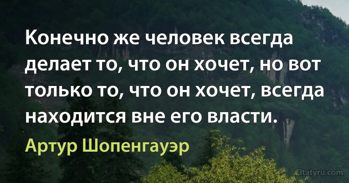 Kонечно же человек всегда делает то, что он хочет, но вот только то, что он хочет, всегда находится вне его власти. (Артур Шопенгауэр)