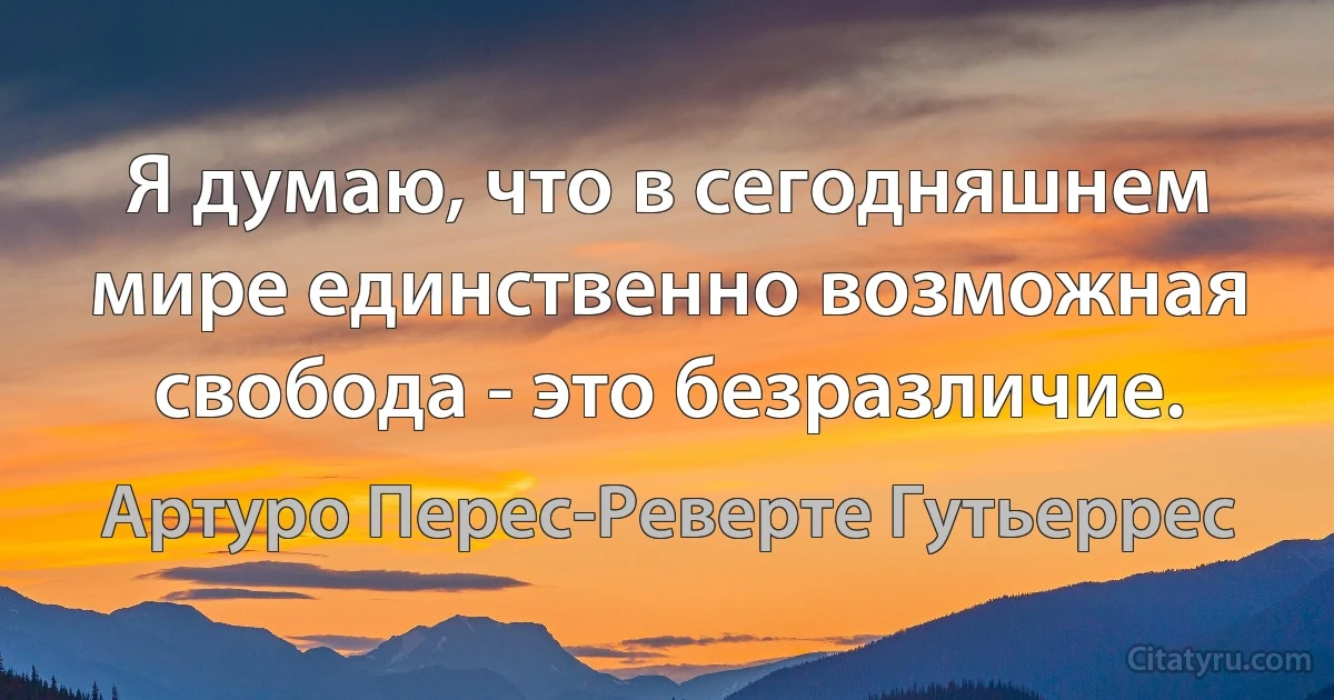 Я думаю, что в сегодняшнем мире единственно возможная свобода - это безразличие. (Артуро Перес-Реверте Гутьеррес)