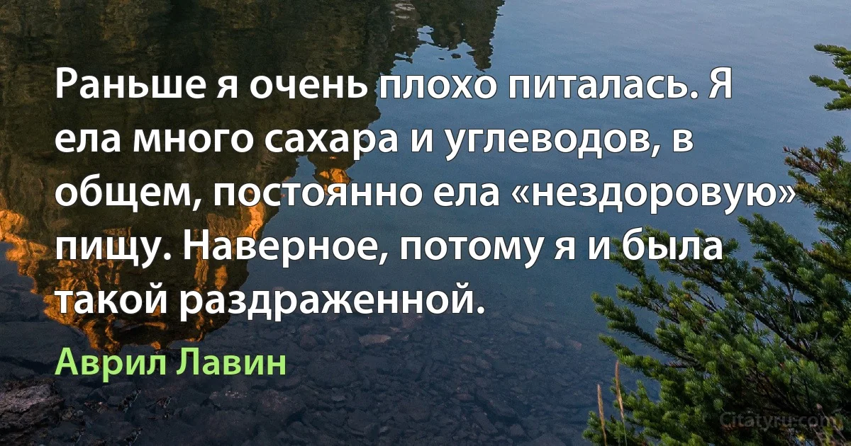 Раньше я очень плохо питалась. Я ела много сахара и углеводов, в общем, постоянно ела «нездоровую» пищу. Наверное, потому я и была такой раздраженной. (Аврил Лавин)