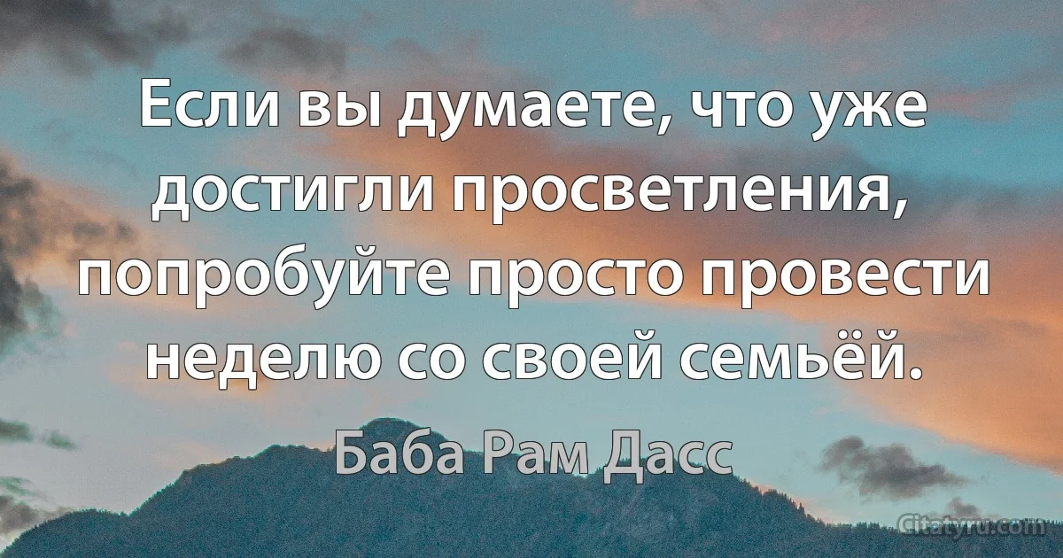 Если вы думаете, что уже достигли просветления, попробуйте просто провести неделю со своей семьёй. (Баба Рам Дасс)