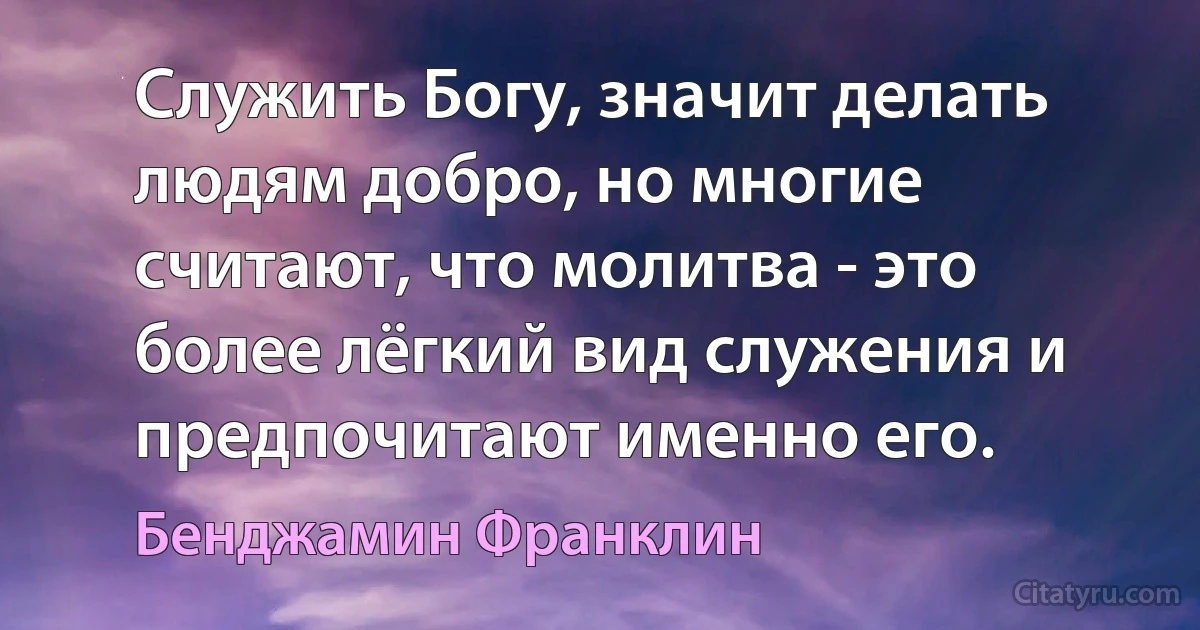 Служить Богу, значит делать людям добро, но многие считают, что молитва - это более лёгкий вид служения и предпочитают именно его. (Бенджамин Франклин)