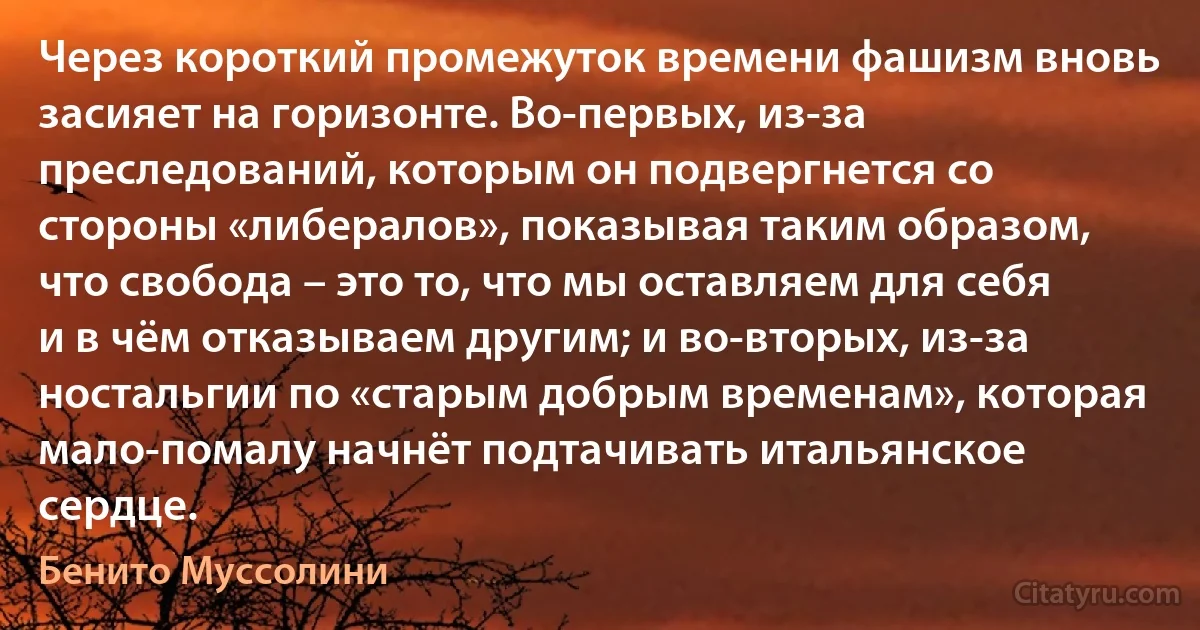 Через короткий промежуток времени фашизм вновь засияет на горизонте. Во-первых, из-за преследований, которым он подвергнется со стороны «либералов», показывая таким образом, что свобода – это то, что мы оставляем для себя и в чём отказываем другим; и во-вторых, из-за ностальгии по «старым добрым временам», которая мало-помалу начнёт подтачивать итальянское сердце. (Бенито Муссолини)