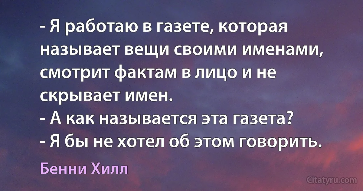 - Я работаю в газете, которая называет вещи своими именами, смотрит фактам в лицо и не скрывает имен.
- А как называется эта газета?
- Я бы не хотел об этом говорить. (Бенни Хилл)