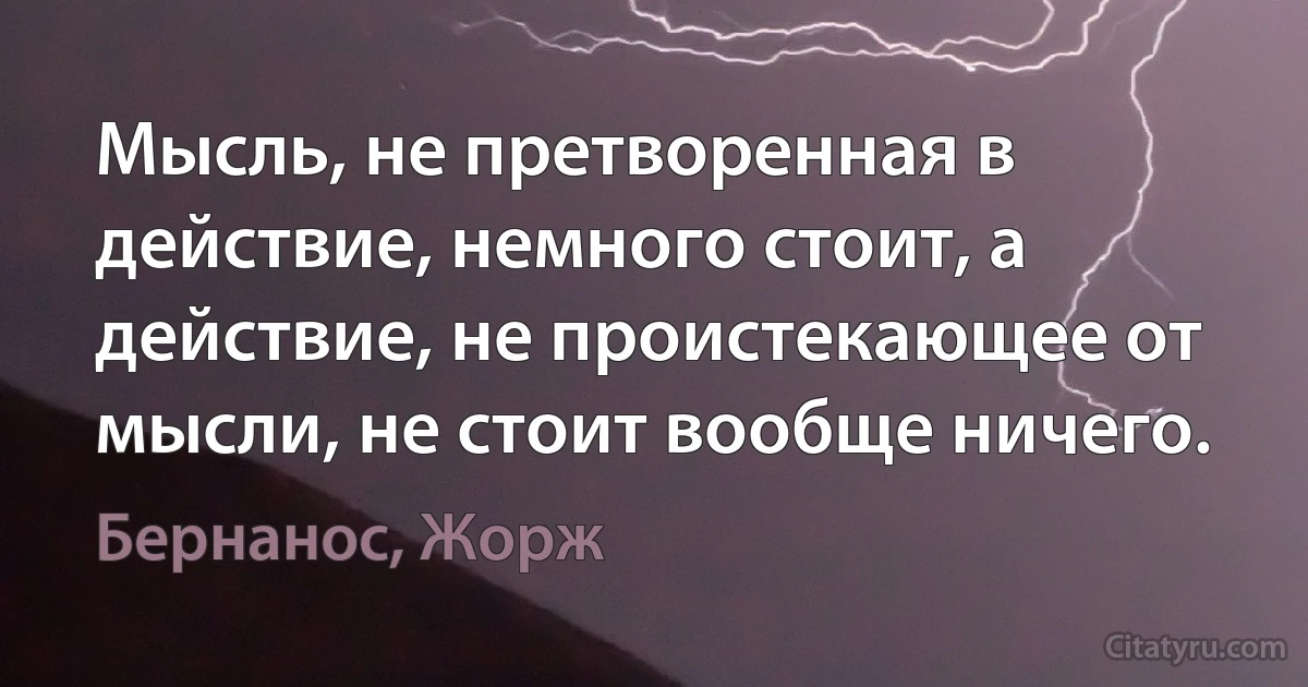 Мысль, не претворенная в действие, немного стоит, а действие, не проистекающее от мысли, не стоит вообще ничего. (Бернанос, Жорж)