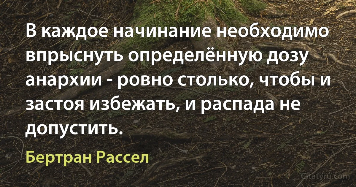 В каждое начинание необходимо впрыснуть определённую дозу анархии - ровно столько, чтобы и застоя избежать, и распада не допустить. (Бертран Рассел)