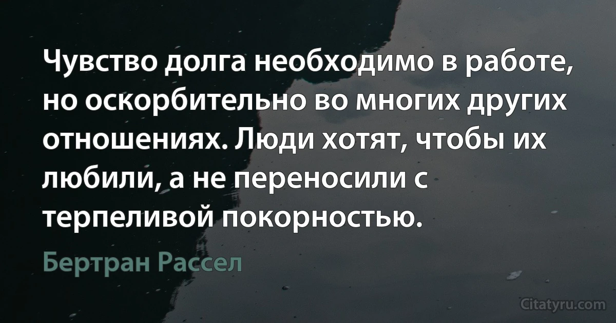 Чувство долга необходимо в работе, но оскорбительно во многих других отношениях. Люди хотят, чтобы их любили, а не переносили с терпеливой покорностью. (Бертран Рассел)