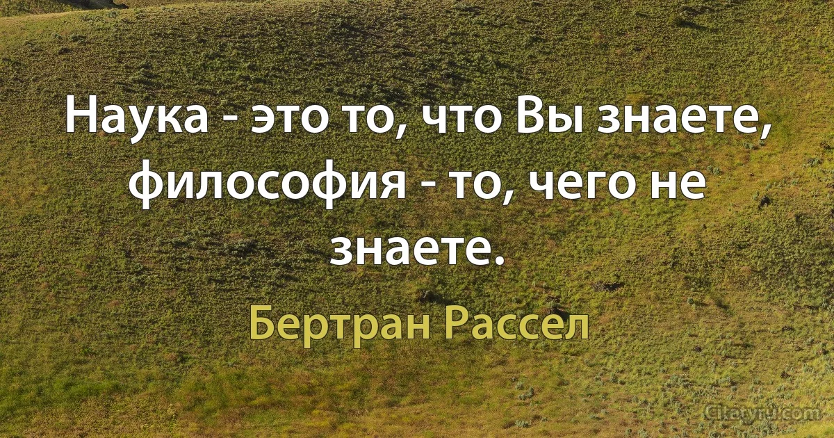 Наука - это то, что Вы знаете, философия - то, чего не знаете. (Бертран Рассел)