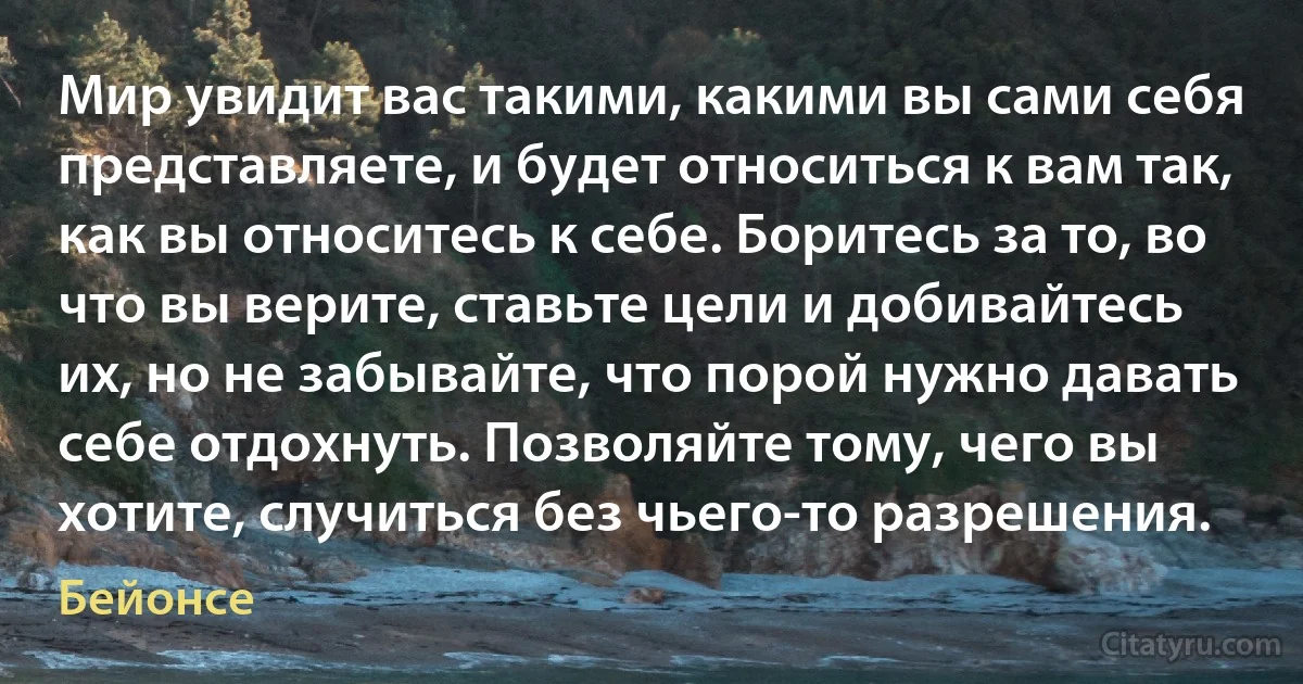 Мир увидит вас такими, какими вы сами себя представляете, и будет относиться к вам так, как вы относитесь к себе. Боритесь за то, во что вы верите, ставьте цели и добивайтесь их, но не забывайте, что порой нужно давать себе отдохнуть. Позволяйте тому, чего вы хотите, случиться без чьего-то разрешения. (Бейонсе)