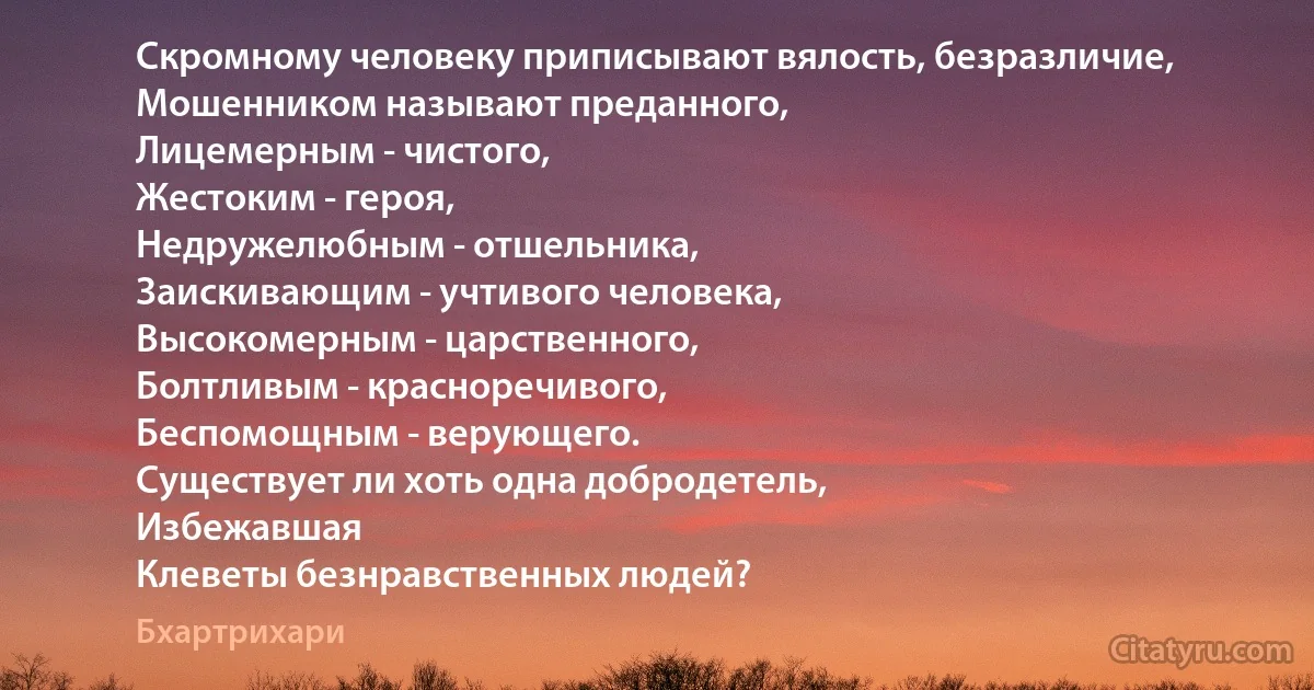 Скромному человеку приписывают вялость, безразличие,
Мошенником называют преданного,
Лицемерным - чистого,
Жестоким - героя,
Недружелюбным - отшельника,
Заискивающим - учтивого человека,
Высокомерным - царственного,
Болтливым - красноречивого,
Беспомощным - верующего.
Существует ли хоть одна добродетель,
Избежавшая
Клеветы безнравственных людей? (Бхартрихари)