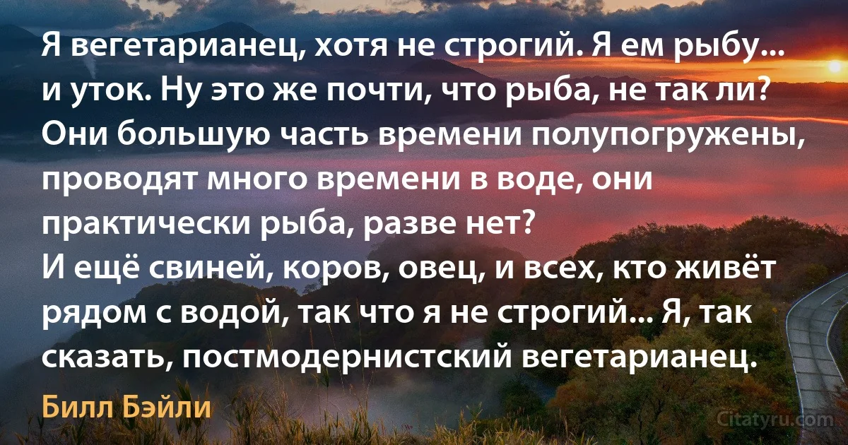 Я вегетарианец, хотя не строгий. Я ем рыбу... и уток. Ну это же почти, что рыба, не так ли? Они большую часть времени полупогружены, проводят много времени в воде, они практически рыба, разве нет?
И ещё свиней, коров, овец, и всех, кто живёт рядом с водой, так что я не строгий... Я, так сказать, постмодернистский вегетарианец. (Билл Бэйли)