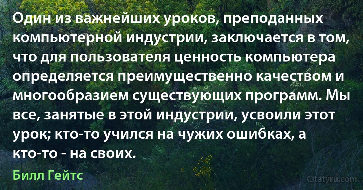 Один из важнейших уроков, преподанных компьютерной индустрии, заключается в том, что для пользователя ценность компьютера определяется преимущественно качеством и многообразием существующих программ. Мы все, занятые в этой индустрии, усвоили этот урок; кто-то учился на чужих ошибках, а кто-то - на своих. (Билл Гейтс)