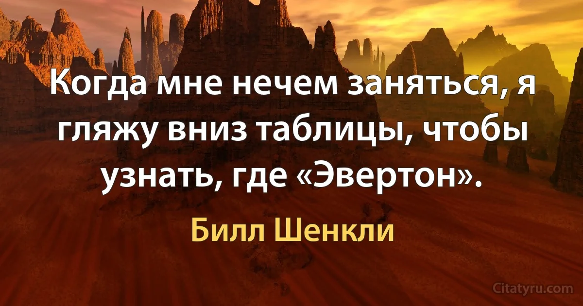 Когда мне нечем заняться, я гляжу вниз таблицы, чтобы узнать, где «Эвертон». (Билл Шенкли)