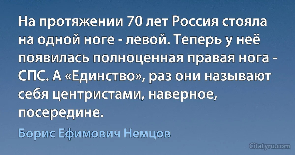 На протяжении 70 лет Россия стояла на одной ноге - левой. Теперь у неё появилась полноценная правая нога - СПС. А «Единство», раз они называют себя центристами, наверное, посередине. (Борис Ефимович Немцов)