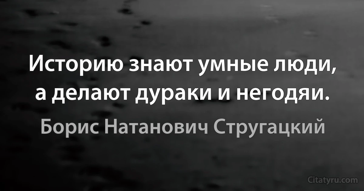 Историю знают умные люди, а делают дураки и негодяи. (Борис Натанович Стругацкий)