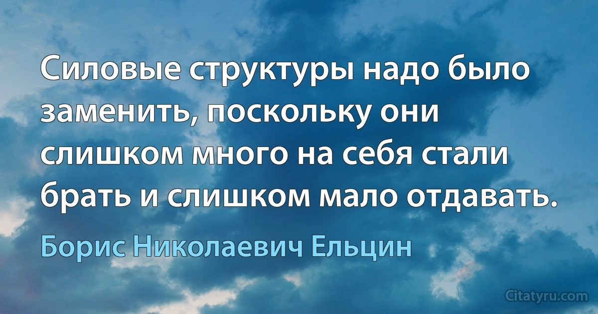 Силовые структуры надо было заменить, поскольку они слишком много на себя стали брать и слишком мало отдавать. (Борис Николаевич Ельцин)