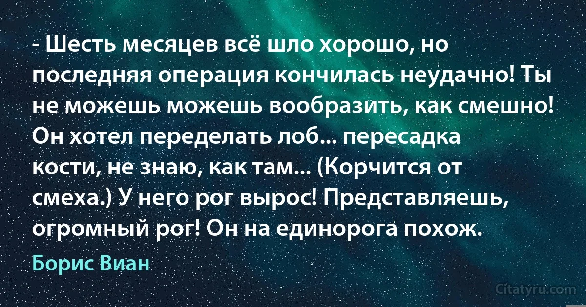 - Шесть месяцев всё шло хорошо, но последняя операция кончилась неудачно! Ты не можешь можешь вообразить, как смешно! Он хотел переделать лоб... пересадка кости, не знаю, как там... (Корчится от смеха.) У него рог вырос! Представляешь, огромный рог! Он на единорога похож. (Борис Виан)