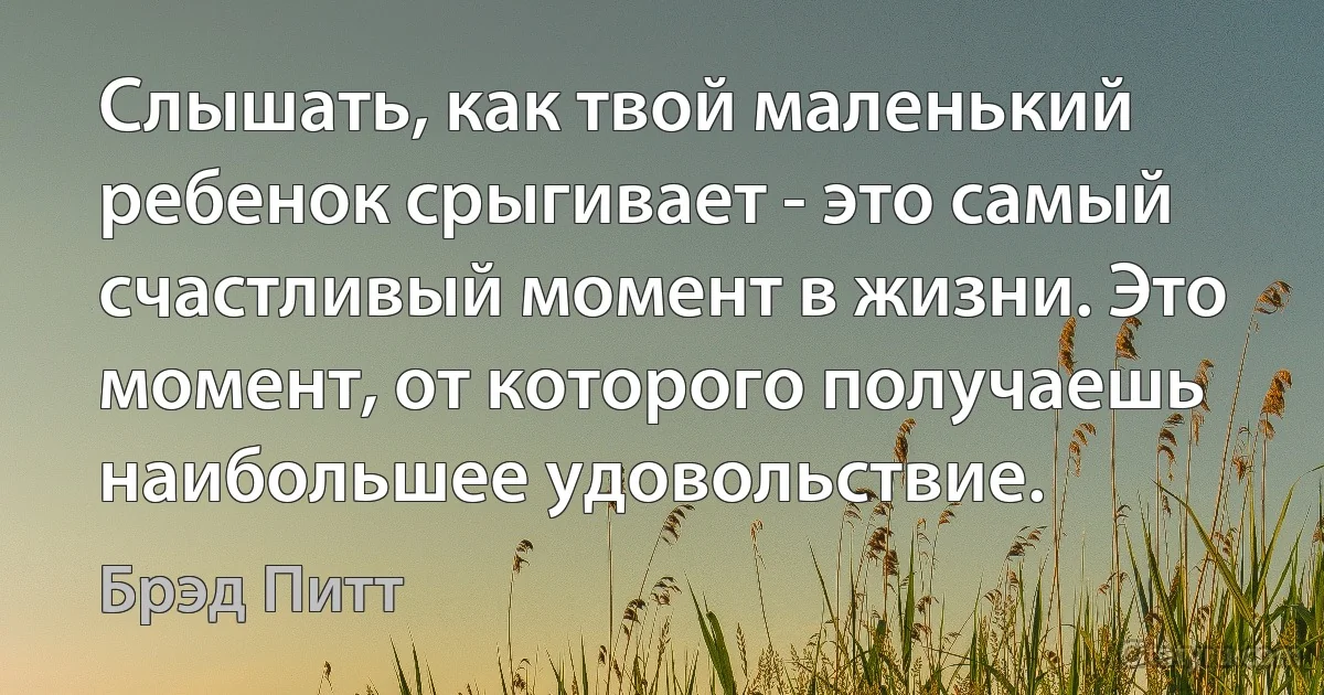 Слышать, как твой маленький ребенок срыгивает - это самый счастливый момент в жизни. Это момент, от которого получаешь наибольшее удовольствие. (Брэд Питт)