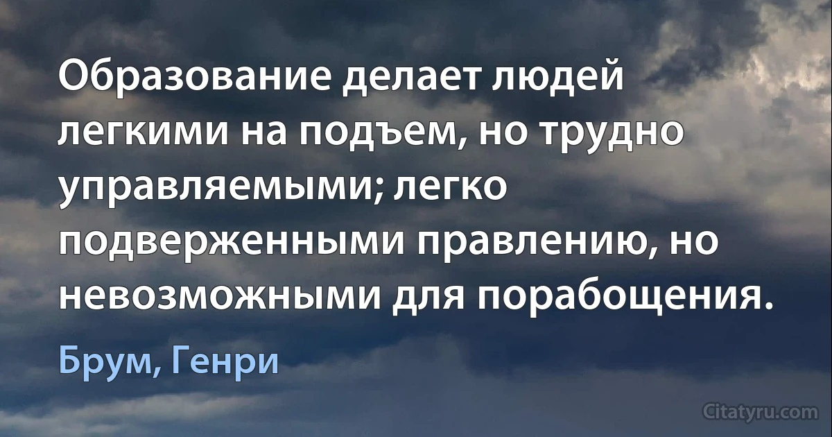 Образование делает людей легкими на подъем, но трудно управляемыми; легко подверженными правлению, но невозможными для порабощения. (Брум, Генри)