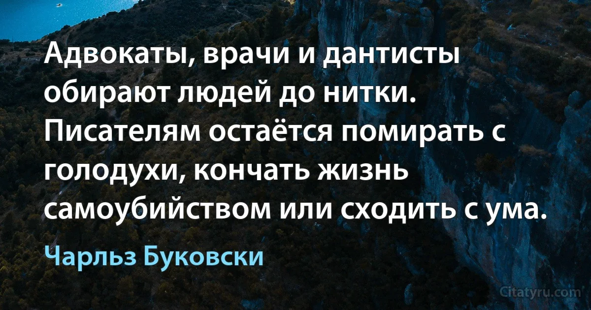 Адвокаты, врачи и дантисты обирают людей до нитки. Писателям остаётся помирать с голодухи, кончать жизнь самоубийством или сходить с ума. (Чарльз Буковски)