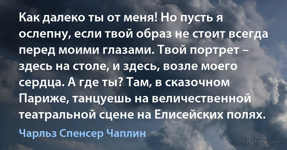 Как далеко ты от меня! Но пусть я ослепну, если твой образ не стоит всегда перед моими глазами. Твой портрет – здесь на столе, и здесь, возле моего сердца. А где ты? Там, в сказочном Париже, танцуешь на величественной театральной сцене на Елисейских полях. (Чарльз Спенсер Чаплин)