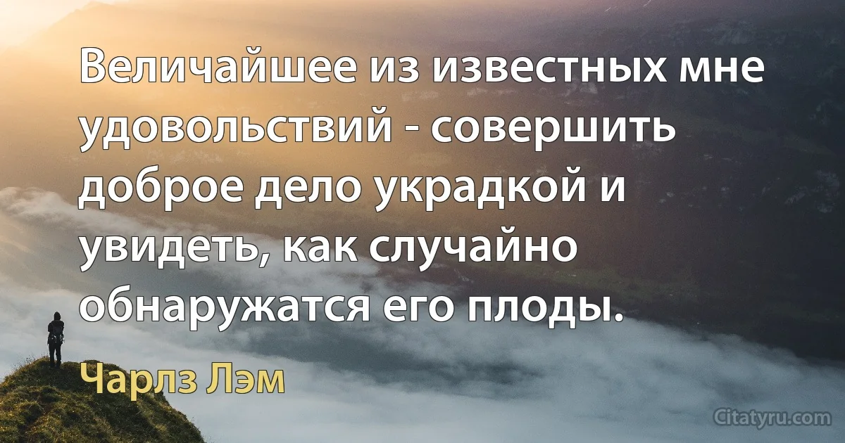 Величайшее из известных мне удовольствий - совершить доброе дело украдкой и увидеть, как случайно обнаружатся его плоды. (Чарлз Лэм)