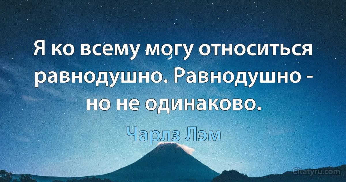 Я ко всему могу относиться равнодушно. Равнодушно - но не одинаково. (Чарлз Лэм)