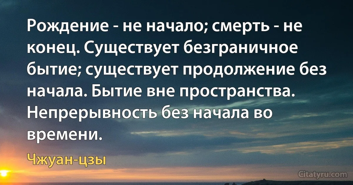 Рождение - не начало; смерть - не конец. Существует безграничное бытие; существует продолжение без начала. Бытие вне пространства. Непрерывность без начала во времени. (Чжуан-цзы)