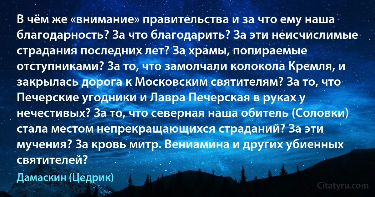 В чём же «внимание» правительства и за что ему наша благодарность? За что благодарить? За эти неисчислимые страдания последних лет? За храмы, попираемые отступниками? За то, что замолчали колокола Кремля, и закрылась дорога к Московским святителям? За то, что Печерские угодники и Лавра Печерская в руках у нечестивых? За то, что северная наша обитель (Соловки) стала местом непрекращающихся страданий? За эти мучения? За кровь митр. Вениамина и других убиенных святителей? (Дамаскин (Цедрик))