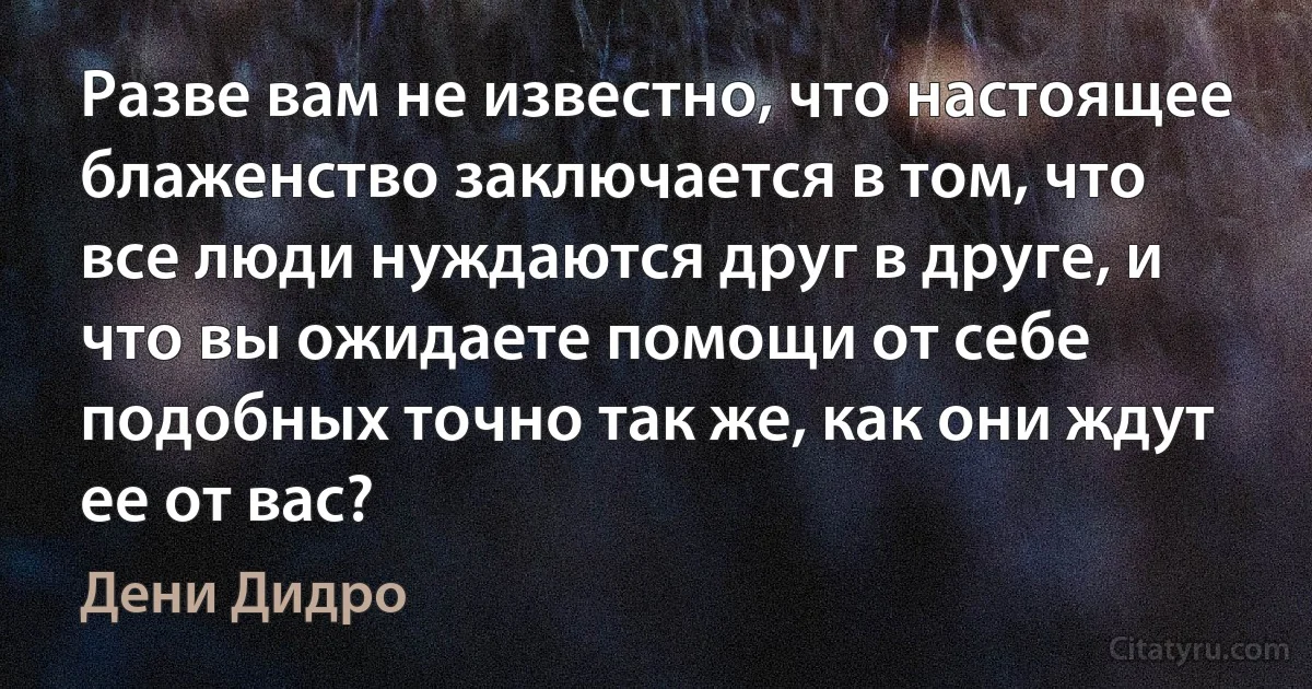 Разве вам не известно, что настоящее блаженство заключается в том, что все люди нуждаются друг в друге, и что вы ожидаете помощи от себе подобных точно так же, как они ждут ее от вас? (Дени Дидро)