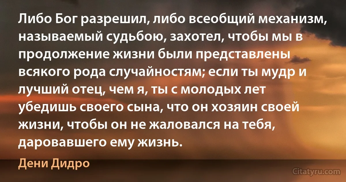 Либо Бог разрешил, либо всеобщий механизм, называемый судьбою, захотел, чтобы мы в продолжение жизни были представлены всякого рода случайностям; если ты мудр и лучший отец, чем я, ты с молодых лет убедишь своего сына, что он хозяин своей жизни, чтобы он не жаловался на тебя, даровавшего ему жизнь. (Дени Дидро)