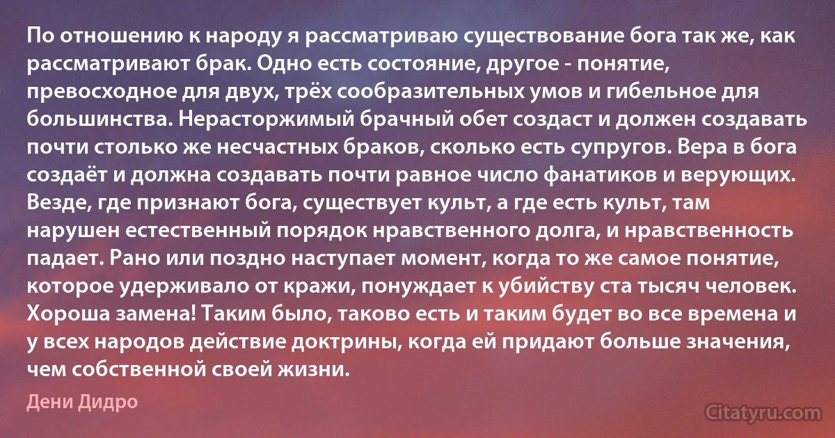 По отношению к народу я рассматриваю существование бога так же, как рассматривают брак. Одно есть состояние, другое - понятие, превосходное для двух, трёх сообразительных умов и гибельное для большинства. Нерасторжимый брачный обет создаст и должен создавать почти столько же несчастных браков, сколько есть супругов. Вера в бога создаёт и должна создавать почти равное число фанатиков и верующих. Везде, где признают бога, существует культ, а где есть культ, там нарушен естественный порядок нравственного долга, и нравственность падает. Рано или поздно наступает момент, когда то же самое понятие, которое удерживало от кражи, понуждает к убийству ста тысяч человек. Хороша замена! Таким было, таково есть и таким будет во все времена и у всех народов действие доктрины, когда ей придают больше значения, чем собственной своей жизни. (Дени Дидро)