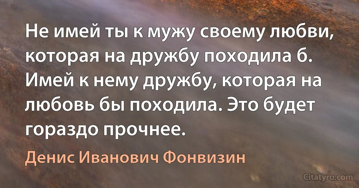 Не имей ты к мужу своему любви, которая на дружбу походила б. Имей к нему дружбу, которая на любовь бы походила. Это будет гораздо прочнее. (Денис Иванович Фонвизин)