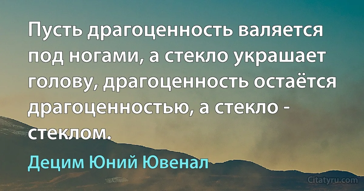 Пусть драгоценность валяется под ногами, а стекло украшает голову, драгоценность остаётся драгоценностью, а стекло - стеклом. (Децим Юний Ювенал)