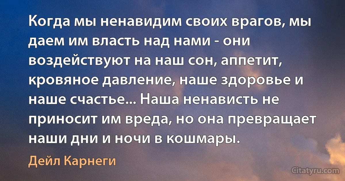 Когда мы ненавидим своих врагов, мы даем им власть над нами - они воздействуют на наш сон, аппетит, кровяное давление, наше здоровье и наше счастье... Наша ненависть не приносит им вреда, но она превращает наши дни и ночи в кошмары. (Дейл Карнеги)