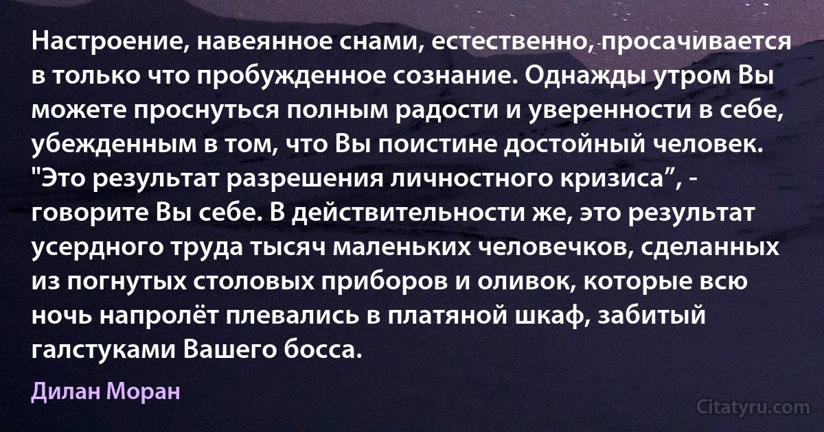 Настроение, навеянное снами, естественно, просачивается в только что пробужденное сознание. Однажды утром Вы можете проснуться полным радости и уверенности в себе, убежденным в том, что Вы поистине достойный человек. "Это результат разрешения личностного кризиса”, - говорите Вы себе. В действительности же, это результат усердного труда тысяч маленьких человечков, сделанных из погнутых столовых приборов и оливок, которые всю ночь напролёт плевались в платяной шкаф, забитый галстуками Вашего босса. (Дилан Моран)